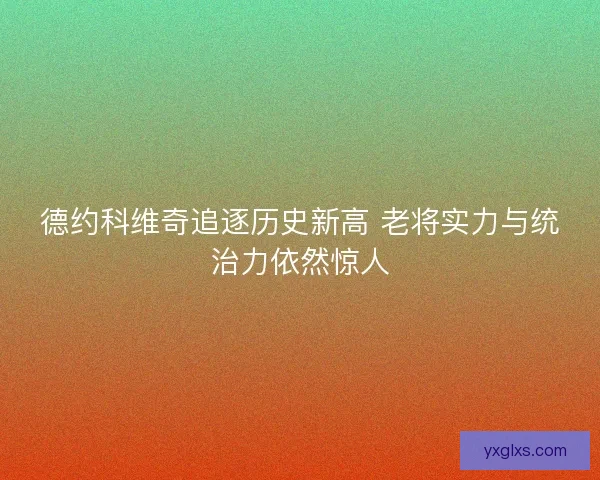 德约科维奇追逐历史新高 老将实力与统治力依然惊人