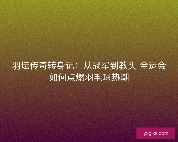 羽坛传奇转身记：从冠军到教头 全运会如何点燃羽毛球热潮