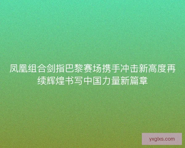 凤凰组合剑指巴黎赛场携手冲击新高度再续辉煌书写中国力量新篇章