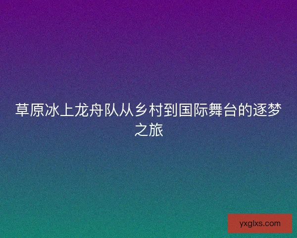 草原冰上龙舟队从乡村到国际舞台的逐梦之旅