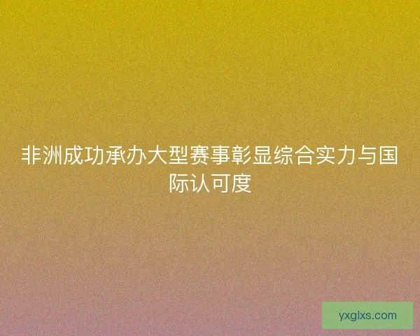 非洲成功承办大型赛事彰显综合实力与国际认可度