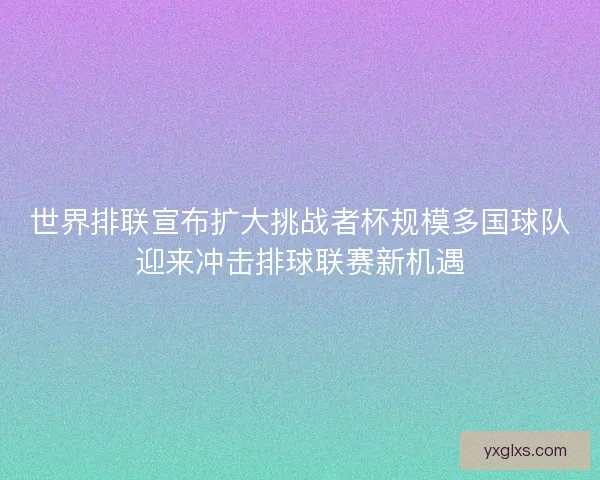 世界排联宣布扩大挑战者杯规模多国球队迎来冲击排球联赛新机遇