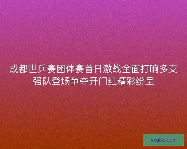 成都世乒赛团体赛首日激战全面打响多支强队登场争夺开门红精彩纷呈