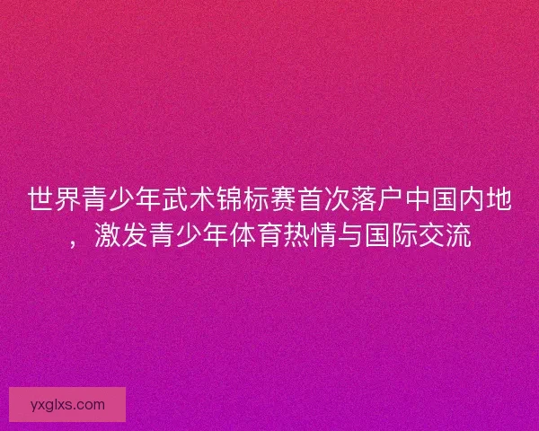 世界青少年武术锦标赛首次落户中国内地，激发青少年体育热情与国际交流