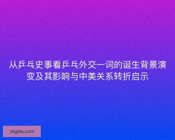 从乒乓史事看乒乓外交一词的诞生背景演变及其影响与中美关系转折启示