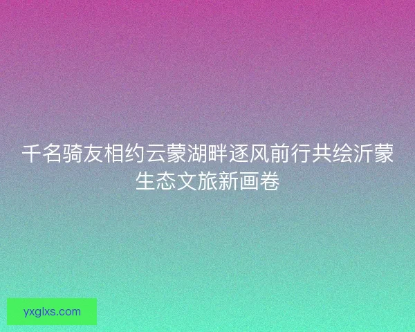千名骑友相约云蒙湖畔逐风前行共绘沂蒙生态文旅新画卷