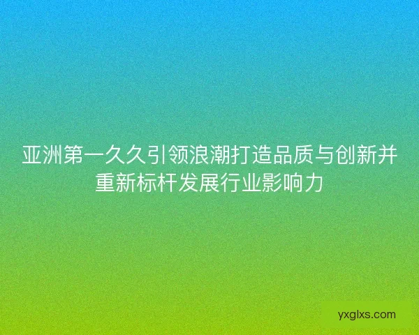 亚洲第一久久引领浪潮打造品质与创新并重新标杆发展行业影响力