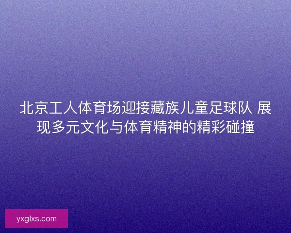 北京工人体育场迎接藏族儿童足球队 展现多元文化与体育精神的精彩碰撞