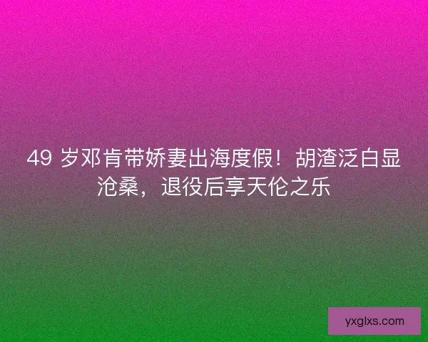 49 岁邓肯带娇妻出海度假！胡渣泛白显沧桑，退役后享天伦之乐